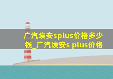 广汽埃安splus价格多少钱_广汽埃安s plus价格